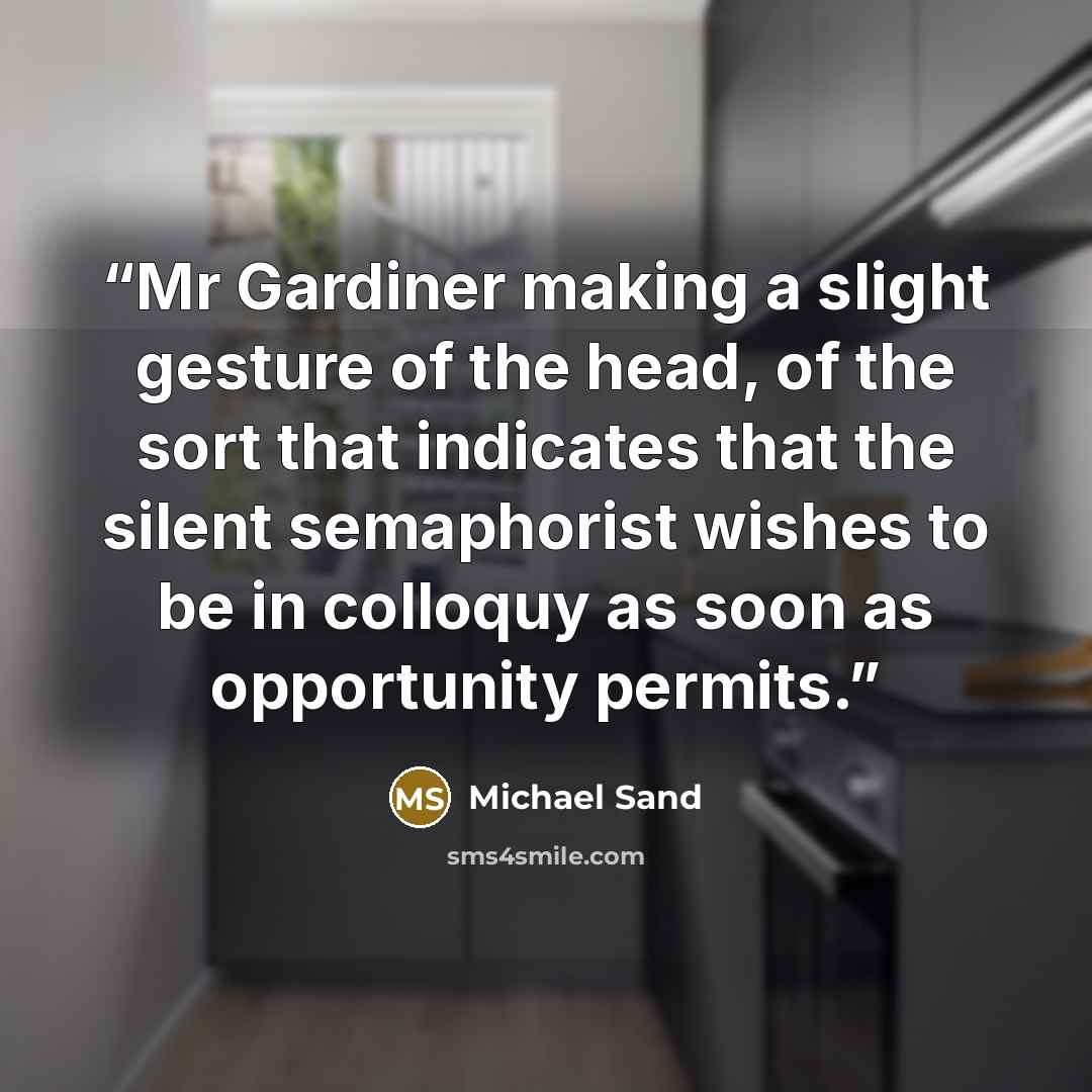 “Mr Gardiner making a slight gesture of the head, of the sort that indicates that the silent semaphorist wishes to be in colloquy as soon as opportunity permits.” quote by Michael Sand