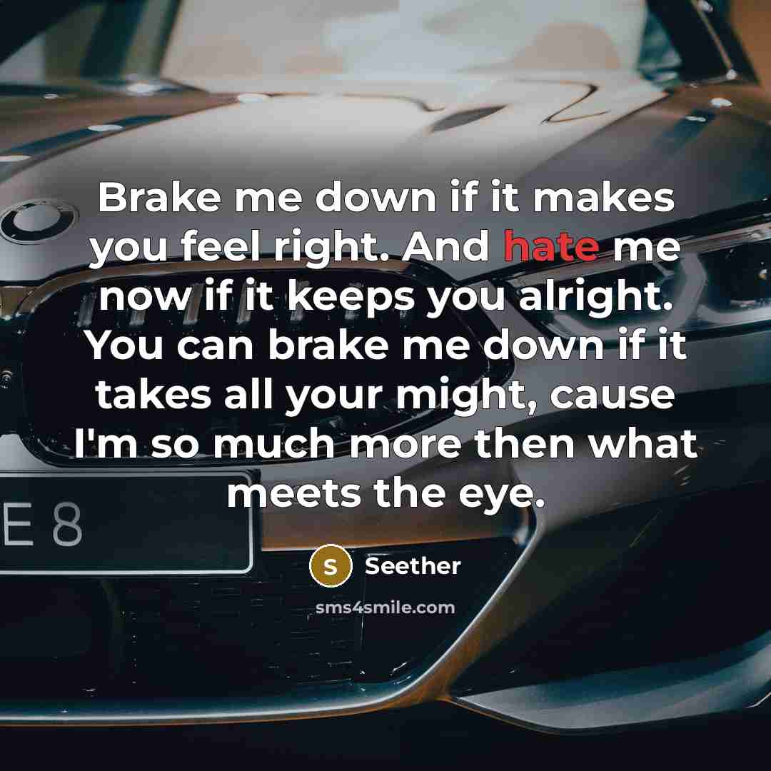 “Brake me down if it makes you feel right. And hate me now if it keeps you alright. You can brake me down if it takes all your might, cause I'm so much more then what meets the eye.” quote by Seether
