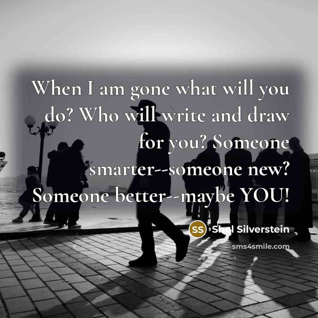 “When I am gone what will you do? Who will write and draw for you? Someone smarter--someone new? Someone better--maybe YOU!” quote by Shel Silverstein