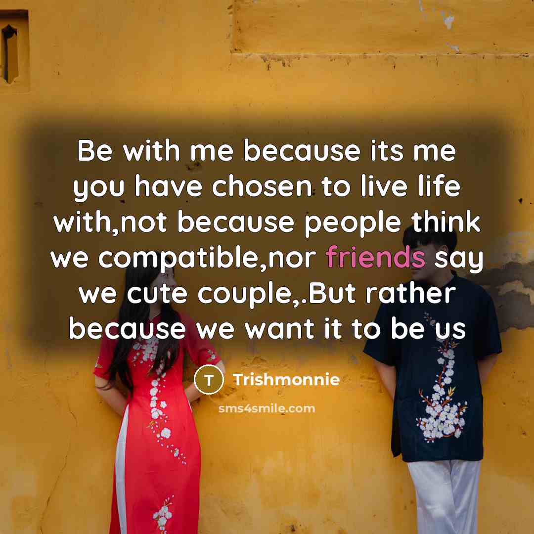 “Be with me because its me you have chosen to live life with,not because people think we compatible,nor friends say we cute couple,.But rather because we want it to be us” quote by Trishmonnie