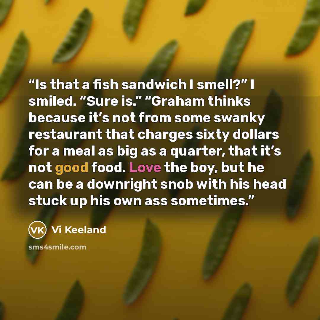 “Is that a fish sandwich I smell?” I smiled. “Sure is.” “Graham thinks because it’s not from some swanky restaurant that charges sixty dollars for a meal as big as a quarter, that it’s not good food. Love the boy, but he can be a downright snob with his head stuck up his own ass sometimes.” quote by Vi Keeland