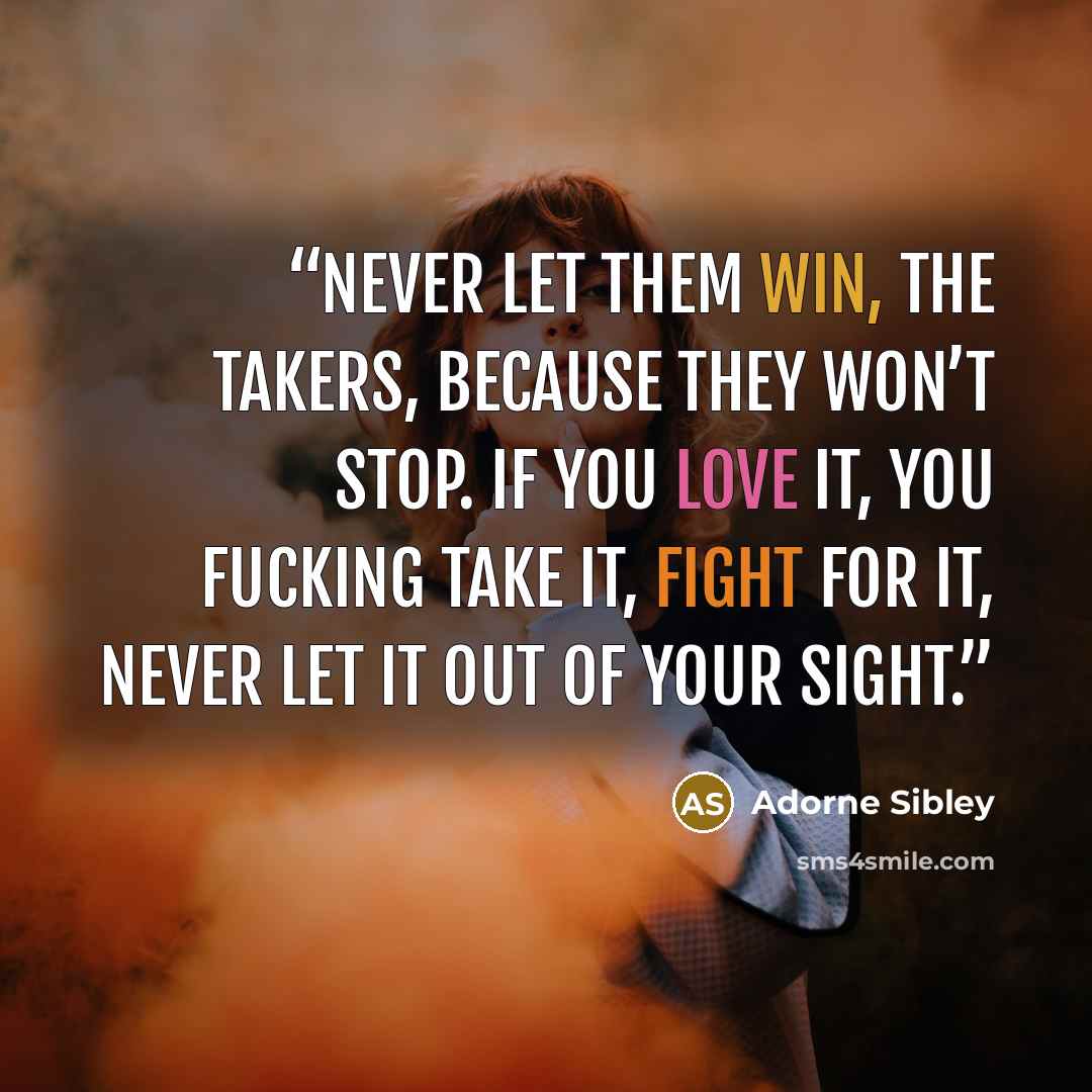 “Never let them win, the takers, because they won’t stop. If you love it, you fucking take it, fight for it, never let it out of your sight.” quote by Adorne Sibley