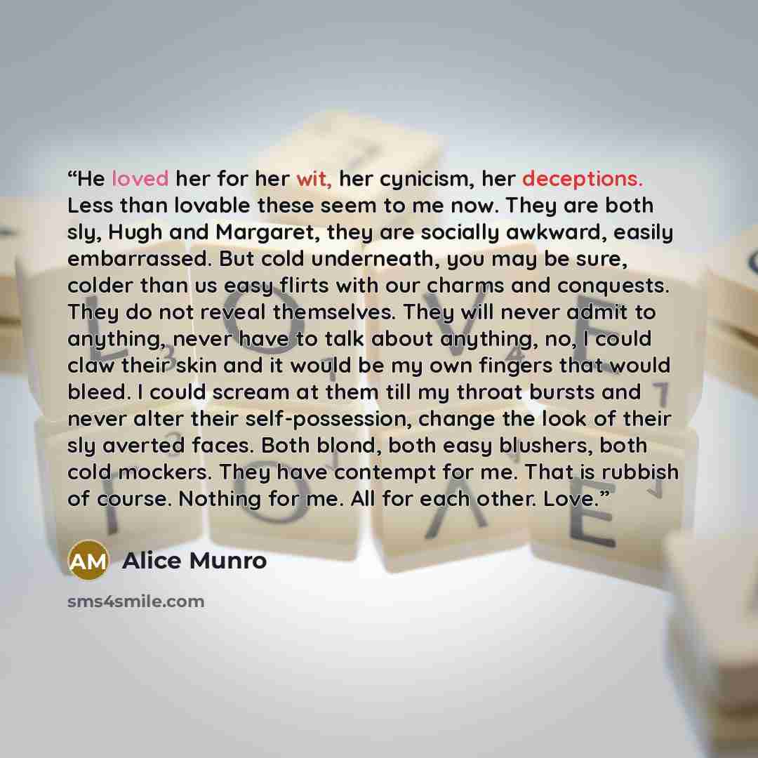 “He loved her for her wit, her cynicism, her deceptions. Less than lovable these seem to me now. They are both sly, Hugh and Margaret, they are socially awkward, easily embarrassed. But cold underneath, you may be sure, colder than us easy flirts with our charms and conquests. They do not reveal…” quote by Alice Munro