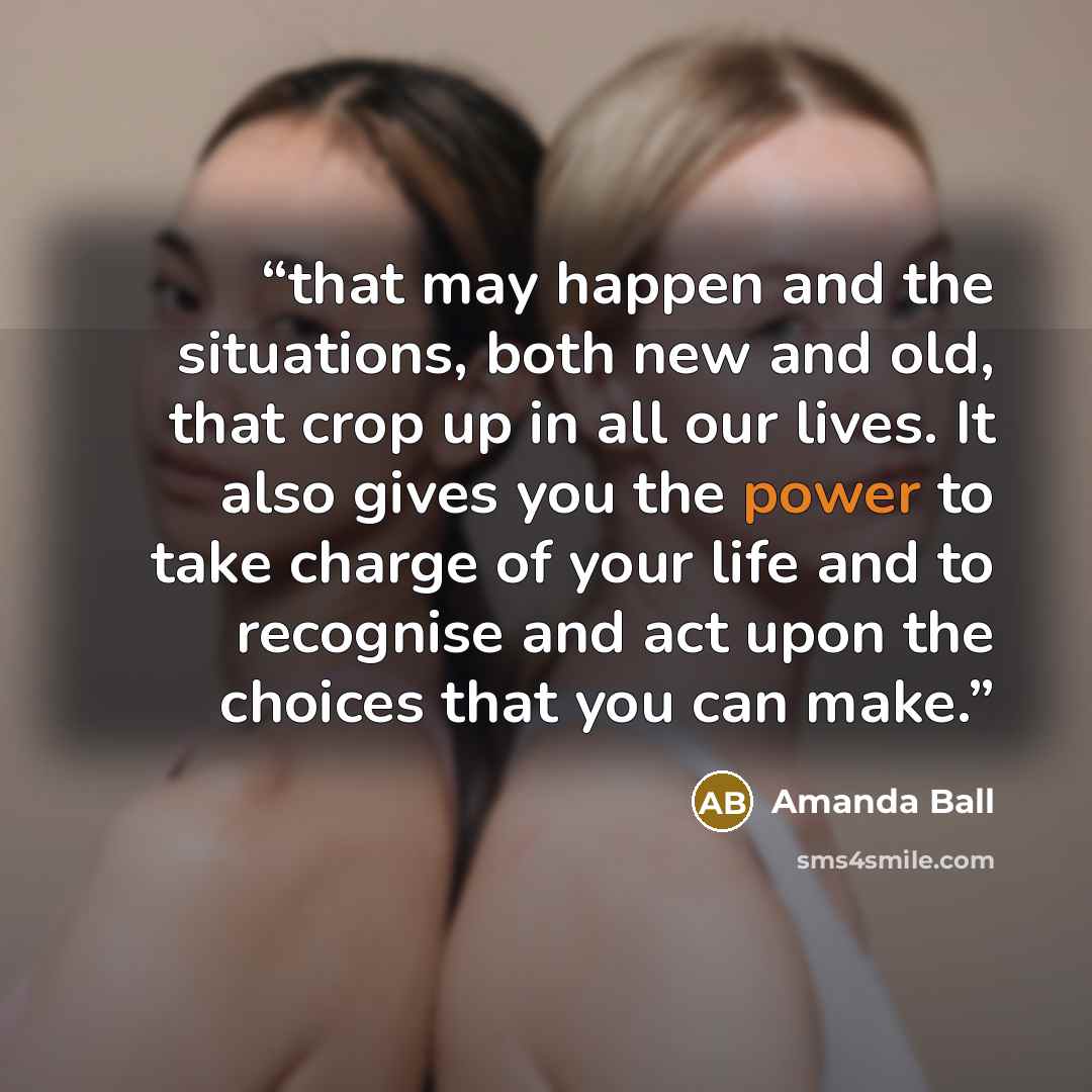 “that may happen and the situations, both new and old, that crop up in all our lives. It also gives you the power to take charge of your life and to recognise and act upon the choices that you can make.” quote by Amanda Ball