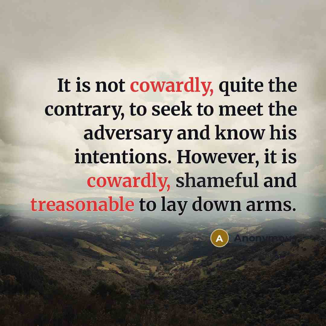 “It is not cowardly, quite the contrary, to seek to meet the adversary and know his intentions. However, it is cowardly, shameful and treasonable to lay down arms.” quote by Anonymous