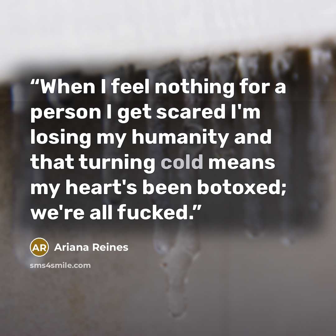 “When I feel nothing for a person I get scared I'm losing my humanity and that turning cold means my heart's been botoxed; we're all fucked.” quote by Ariana Reines