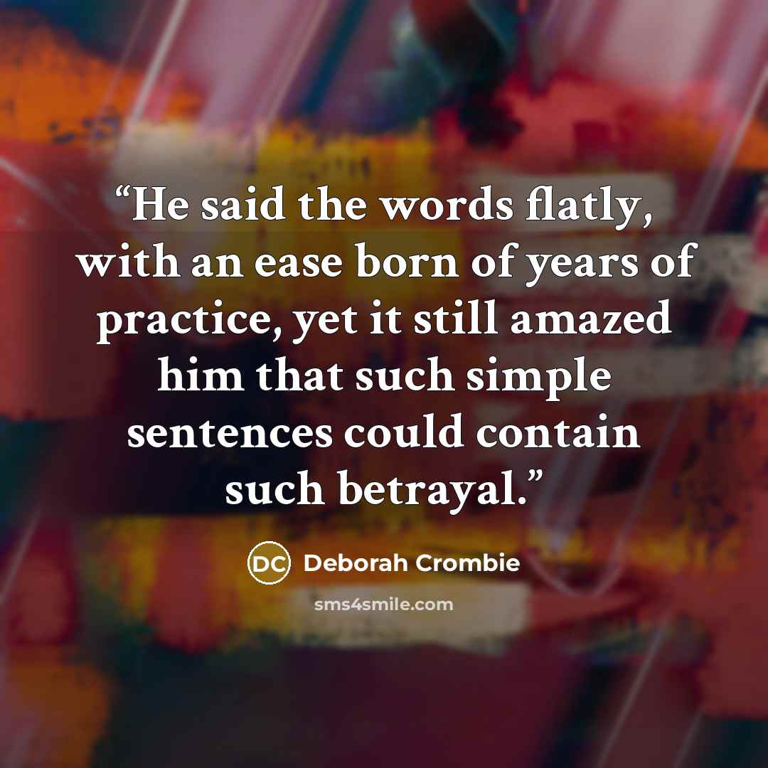 “He said the words flatly, with an ease born of years of practice, yet it still amazed him that such simple sentences could contain such betrayal.” quote by Deborah Crombie