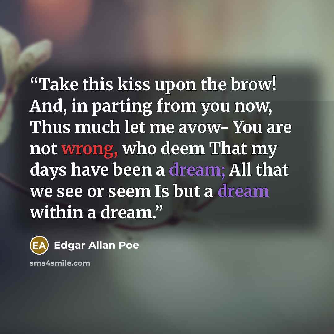 “Take this kiss upon the brow! And, in parting from you now, Thus much let me avow- You are not wrong, who deem That my days have been a dream; All that we see or seem Is but a dream within a dream.” quote by Edgar Allan Poe