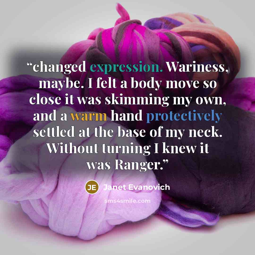 “changed expression. Wariness, maybe. I felt a body move so close it was skimming my own, and a warm hand protectively settled at the base of my neck. Without turning I knew it was Ranger.” quote by Janet Evanovich