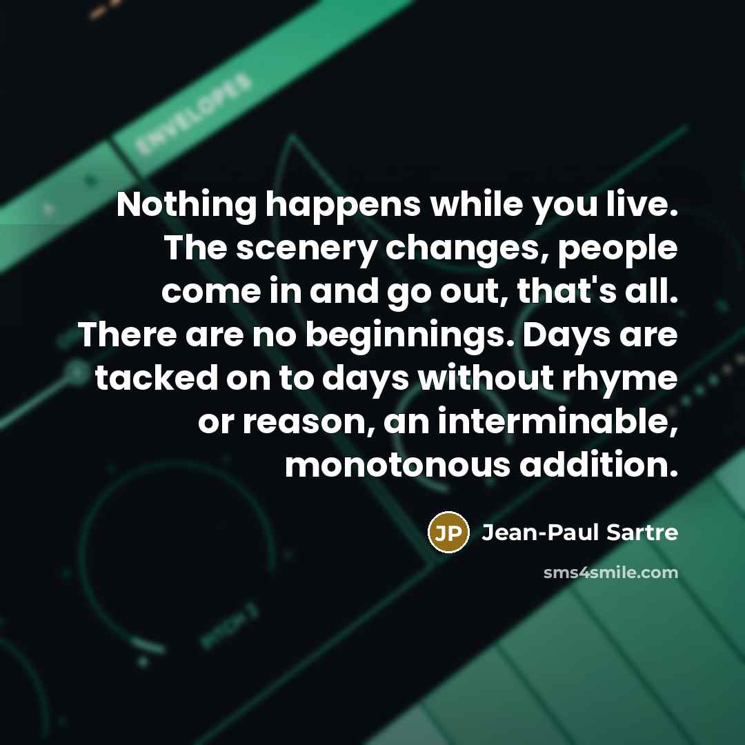 “Nothing happens while you live. The scenery changes, people come in and go out, that's all. There are no beginnings. Days are tacked on to days without rhyme or reason, an interminable, monotonous addition.” quote by Jean-Paul Sartre