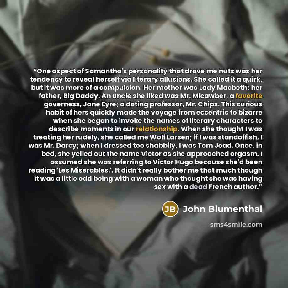 “One aspect of Samantha's personality that drove me nuts was her tendency to reveal herself via literary allusions. She called it a quirk, but it was more of a compulsion. Her mother was Lady Macbeth; her father, Big Daddy. An uncle she liked was Mr. Micawber, a favorite governess, Jane Eyre; a…” quote by John Blumenthal