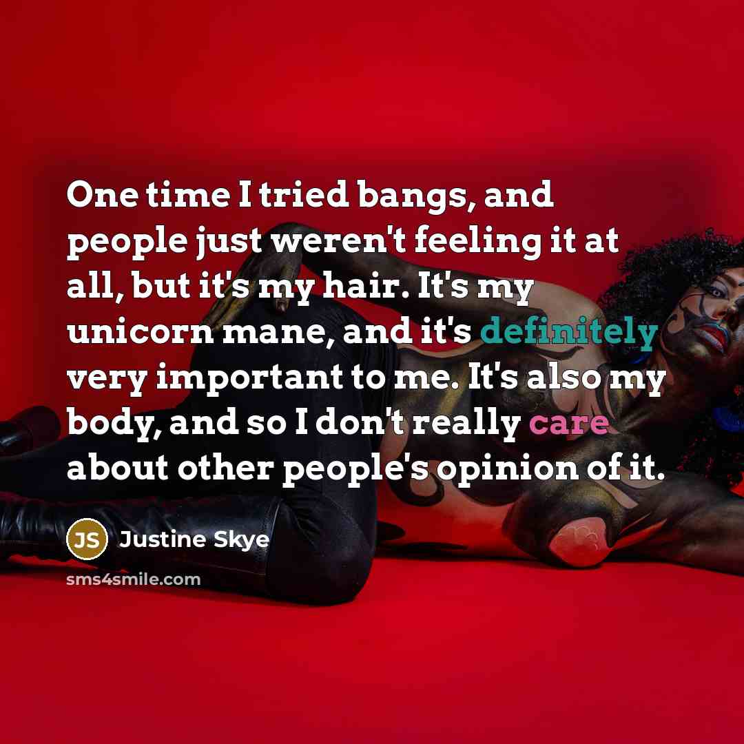 “One time I tried bangs, and people just weren't feeling it at all, but it's my hair. It's my unicorn mane, and it's definitely very important to me. It's also my body, and so I don't really care about other people's opinion of it.” quote by Justine Skye