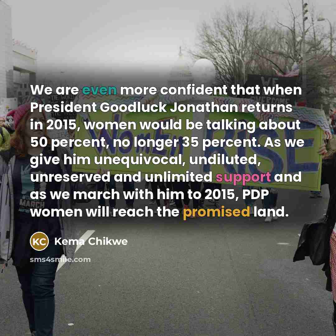 “We are even more confident that when President Goodluck Jonathan returns in 2015, women would be talking about 50 percent, no longer 35 percent. As we give him unequivocal, undiluted, unreserved and unlimited support and as we march with him to 2015, PDP women will reach the promised land.” quote by Kema Chikwe
