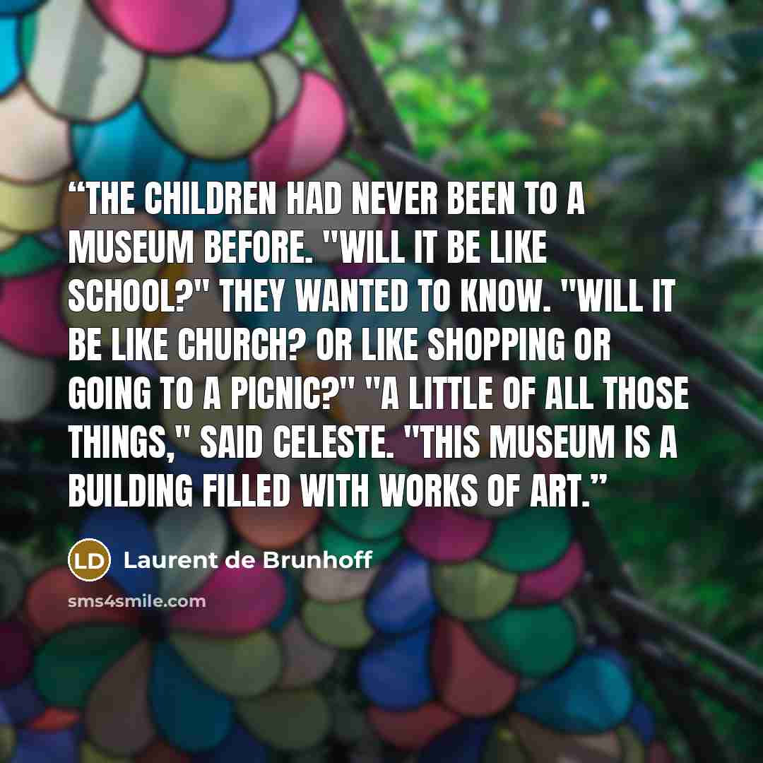 “The children had never been to a museum before. "Will it be like school?" they wanted to know. "Will it be like church? Or like shopping or going to a picnic?" "A little of all those things," said Celeste. "This museum is a building filled with works of art.” quote by Laurent de Brunhoff
