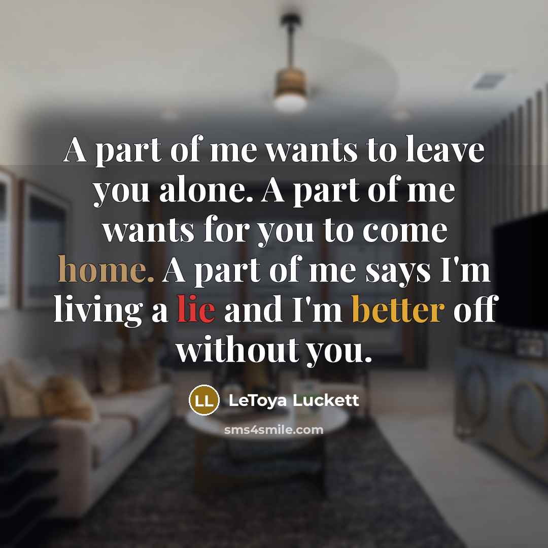 “A part of me wants to leave you alone. A part of me wants for you to come home. A part of me says I'm living a lie and I'm better off without you.” quote by Letoya Luckett