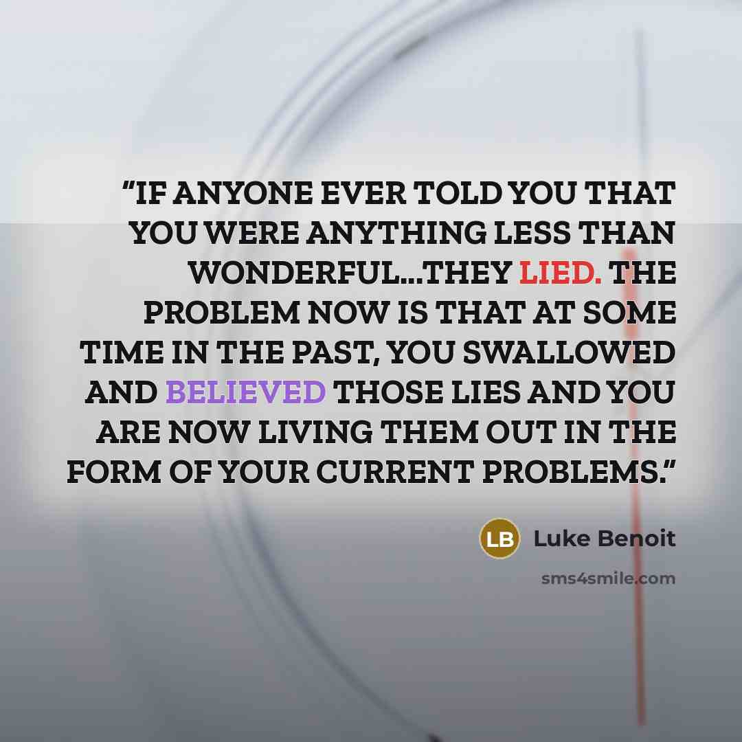 “IF ANYONE EVER TOLD YOU THAT YOU WERE ANYTHING LESS THAN WONDERFUL...THEY LIED. THE PROBLEM NOW IS THAT AT SOME TIME IN THE PAST, YOU SWALLOWED AND BELIEVED THOSE LIES AND YOU ARE NOW LIVING THEM OUT IN THE FORM OF YOUR CURRENT PROBLEMS.” quote by Luke Benoit
