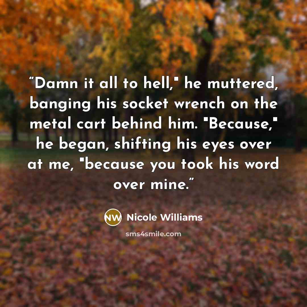 “Damn it all to hell," he muttered, banging his socket wrench on the metal cart behind him. "Because," he began, shifting his eyes over at me, "because you took his word over mine.” quote by Nicole Williams