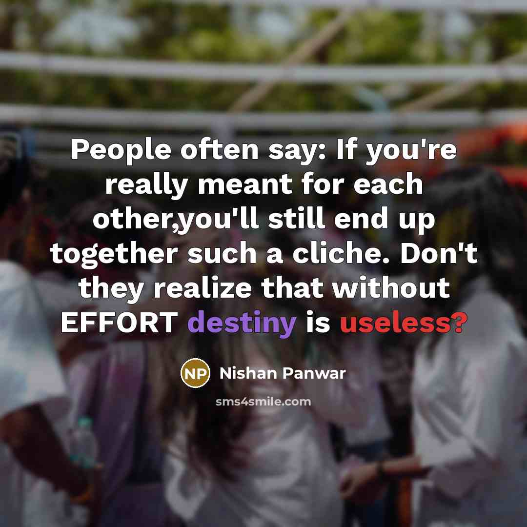 “People often say: If you're really meant for each other,you'll still end up together such a cliche. Don't they realize that without EFFORT destiny is useless?” quote by Nishan Panwar