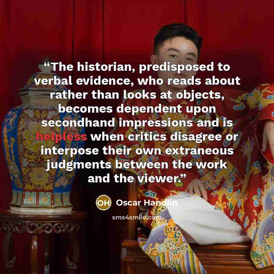 “The historian, predisposed to verbal evidence, who reads about rather than looks at objects, becomes dependent upon secondhand impressions and is helpless when critics disagree or interpose their own extraneous judgments between the work and the viewer.” quote by Oscar Handlin