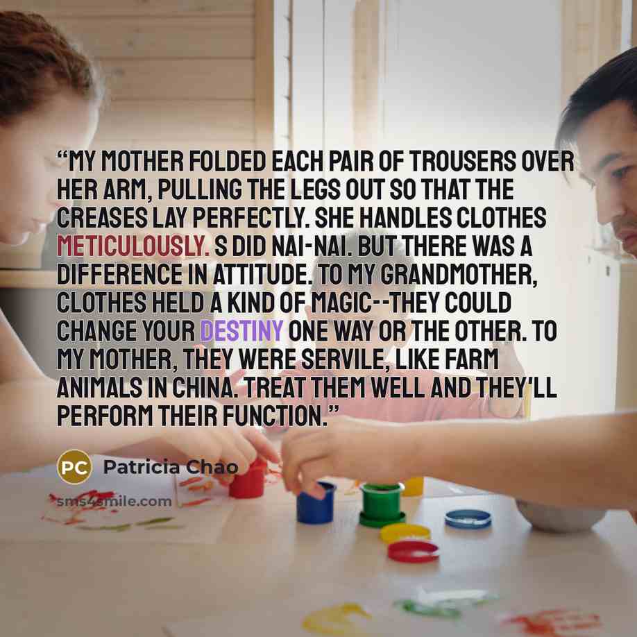 “My mother folded each pair of trousers over her arm, pulling the legs out so that the creases lay perfectly. She handles clothes meticulously. S did Nai-nai. But there was a difference in attitude. To my grandmother, clothes held a kind of magic--they could change your destiny one way or the…” quote by Patricia Chao