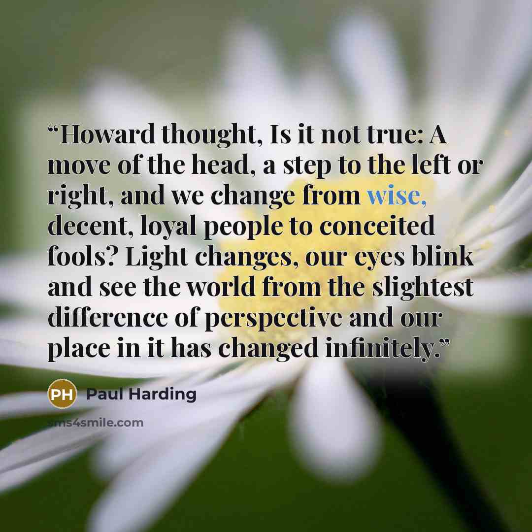 “Howard thought, Is it not true: A move of the head, a step to the left or right, and we change from wise, decent, loyal people to conceited fools? Light changes, our eyes blink and see the world from the slightest difference of perspective and our place in it has changed infinitely.” quote by Paul Harding