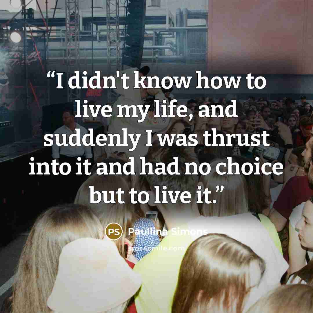 “I didn't know how to live my life, and suddenly I was thrust into it and had no choice but to live it.” quote by Paullina Simons