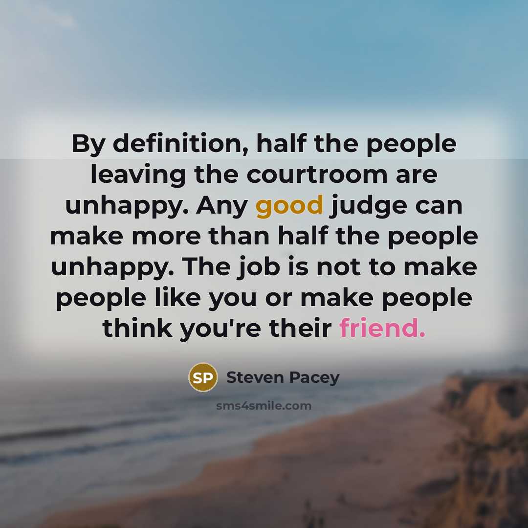 “By definition, half the people leaving the courtroom are unhappy. Any good judge can make more than half the people unhappy. The job is not to make people like you or make people think you're their friend.” quote by Steven Pacey