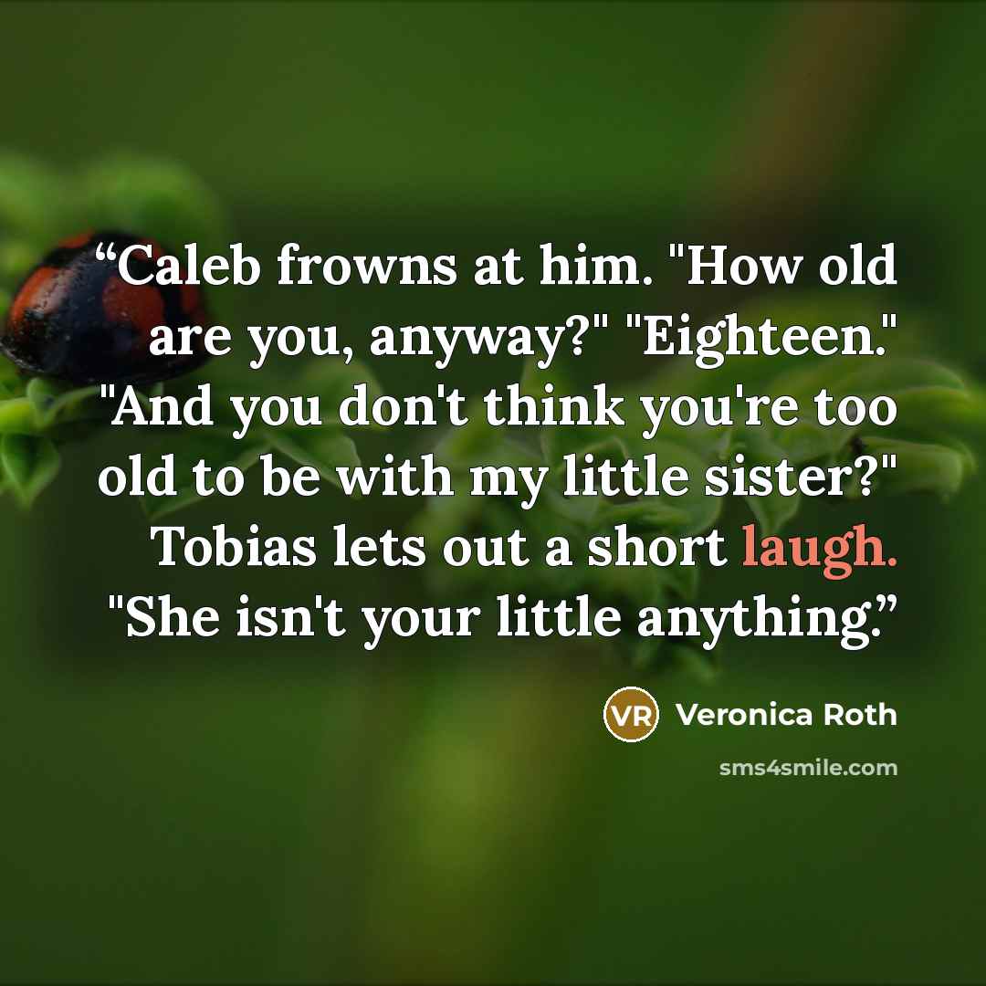 “Caleb frowns at him. "How old are you, anyway?" "Eighteen." "And you don't think you're too old to be with my little sister?" Tobias lets out a short laugh. "She isn't your little anything.” quote by Veronica Roth