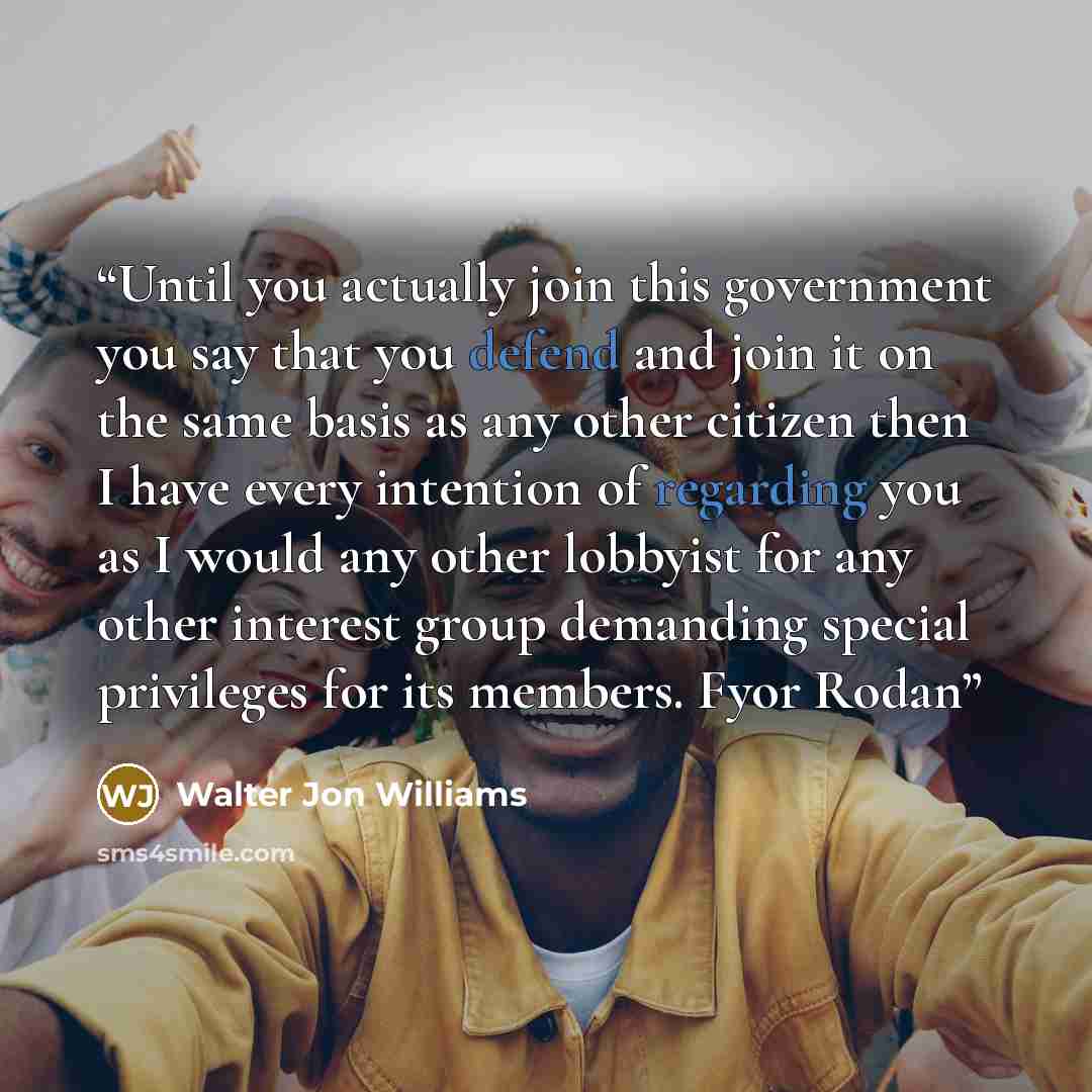 “Until you actually join this government you say that you defend and join it on the same basis as any other citizen then I have every intention of regarding you as I would any other lobbyist for any other interest group demanding special privileges for its members. Fyor Rodan” quote by Walter Jon Williams