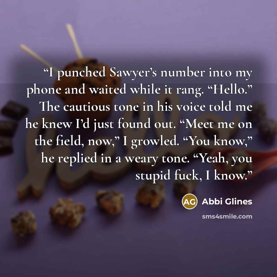 “I punched Sawyer’s number into my phone and waited while it rang. “Hello.” The cautious tone in his voice told me he knew I’d just found out. “Meet me on the field, now,” I growled. “You know,” he replied in a weary tone. “Yeah, you stupid fuck, I know.” quote by Abbi Glines