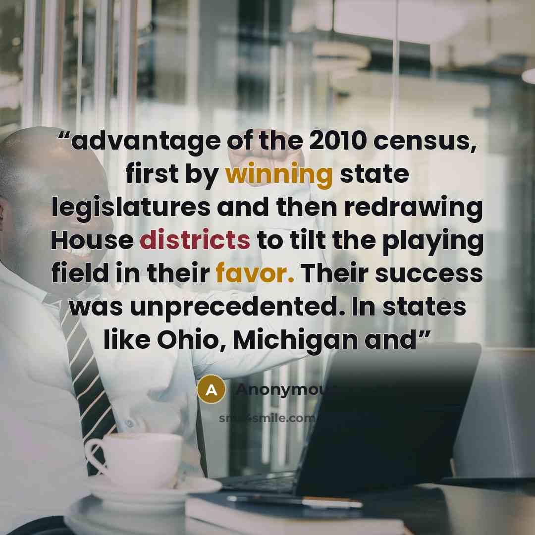 “advantage of the 2010 census, first by winning state legislatures and then redrawing House districts to tilt the playing field in their favor. Their success was unprecedented. In states like Ohio, Michigan and” quote by Anonymous
