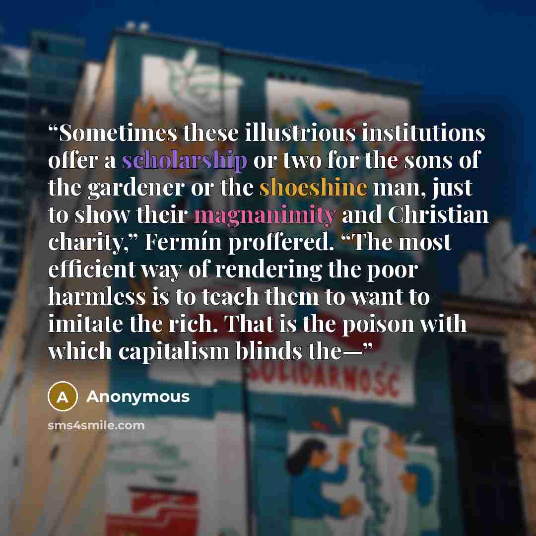 “Sometimes these illustrious institutions offer a scholarship or two for the sons of the gardener or the shoeshine man, just to show their magnanimity and Christian charity,” Fermín proffered. “The most efficient way of rendering the poor harmless is to teach them to want to imitate the rich. That…” quote by Anonymous