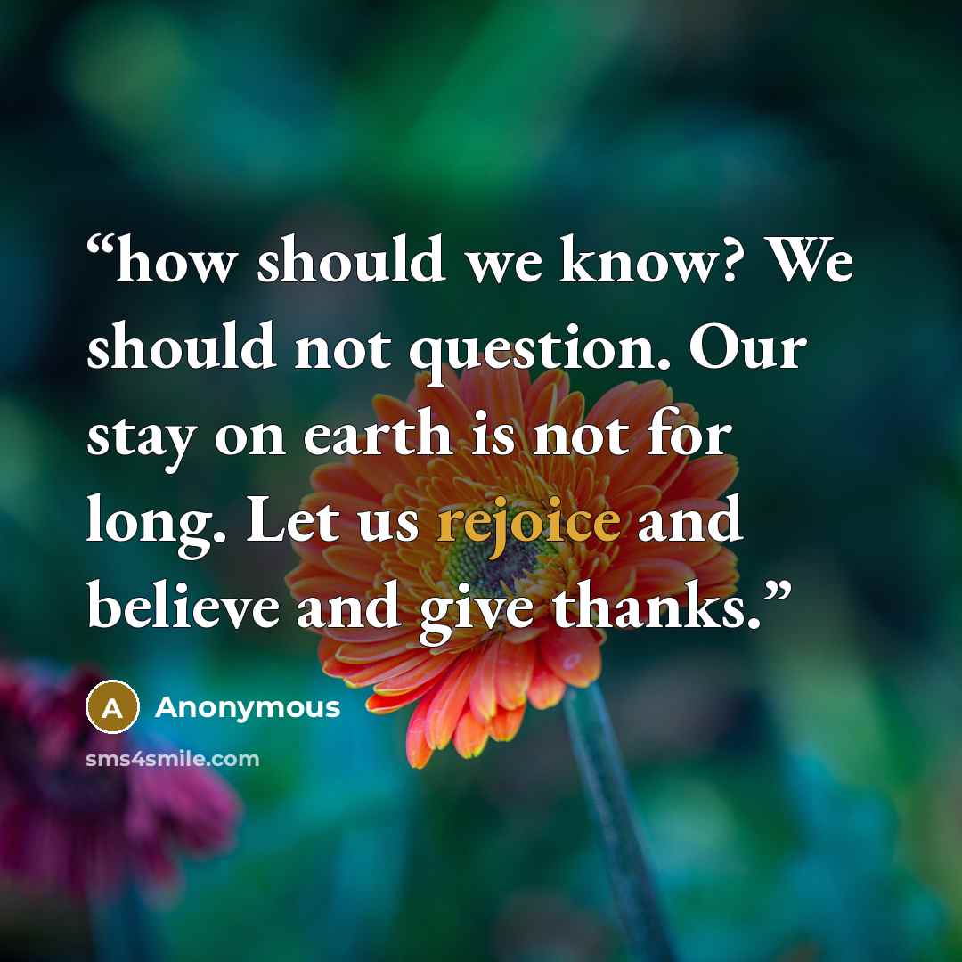 “how should we know? We should not question. Our stay on earth is not for long. Let us rejoice and believe and give thanks.” quote by Anonymous