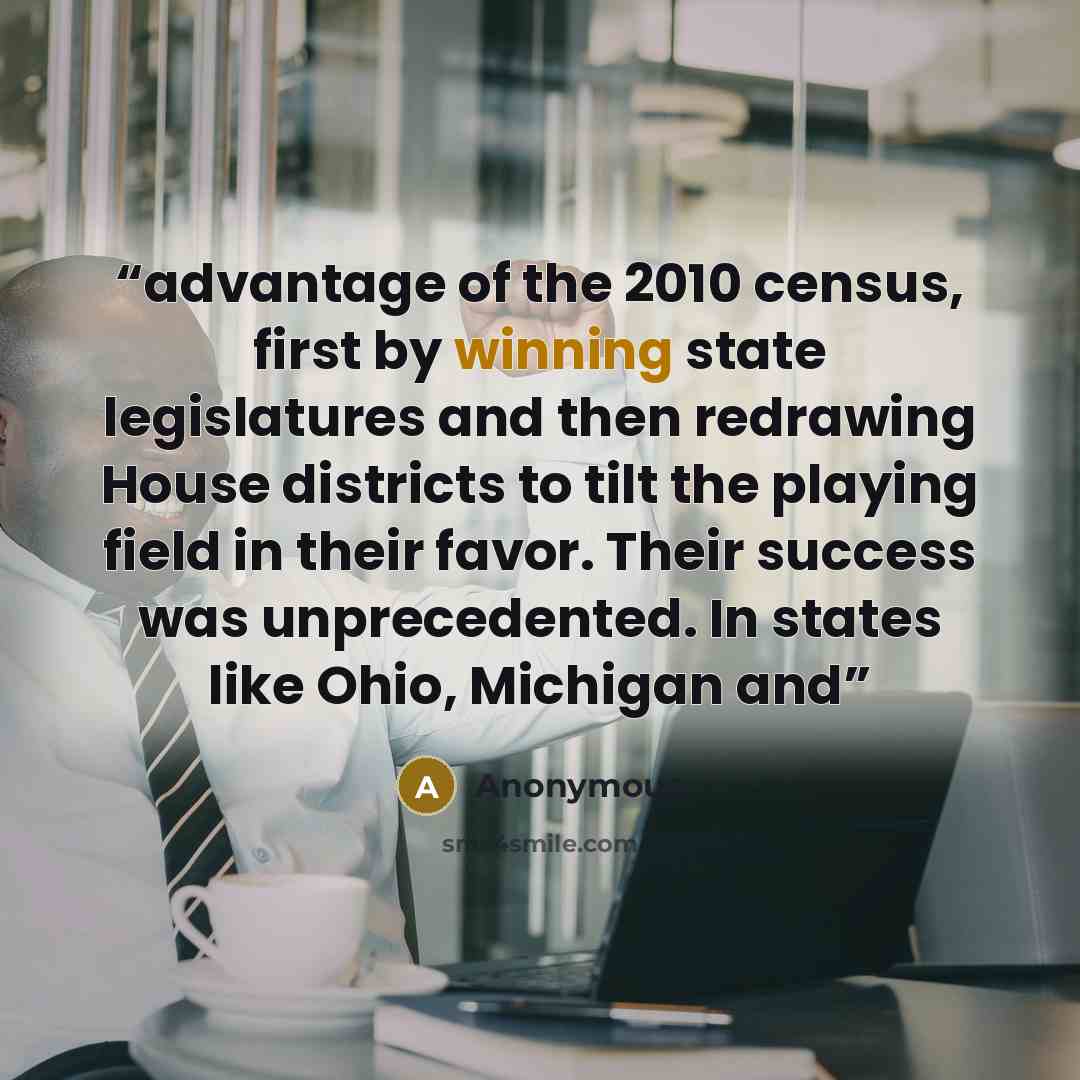“advantage of the 2010 census, first by winning state legislatures and then redrawing House districts to tilt the playing field in their favor. Their success was unprecedented. In states like Ohio, Michigan and” quote by Anonymous