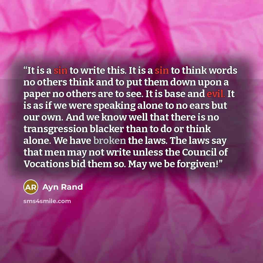 “It is a sin to write this. It is a sin to think words no others think and to put them down upon a paper no others are to see. It is base and evil. It is as if we were speaking alone to no ears but our own. And we know well that there is no transgression blacker than to do or think alone. We have…” quote by Ayn Rand