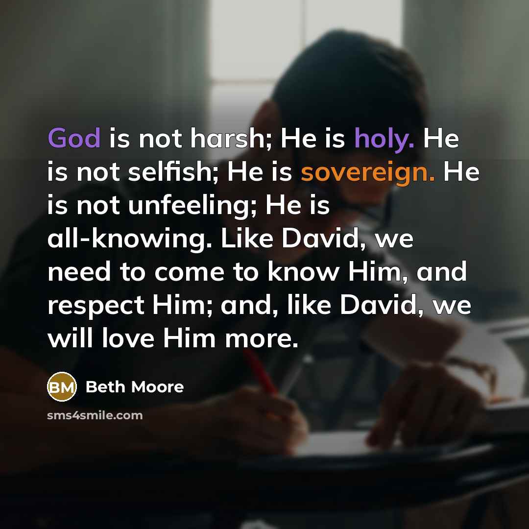 “God is not harsh; He is holy. He is not selfish; He is sovereign. He is not unfeeling; He is all-knowing. Like David, we need to come to know Him, and respect Him; and, like David, we will love Him more.” quote by Beth Moore