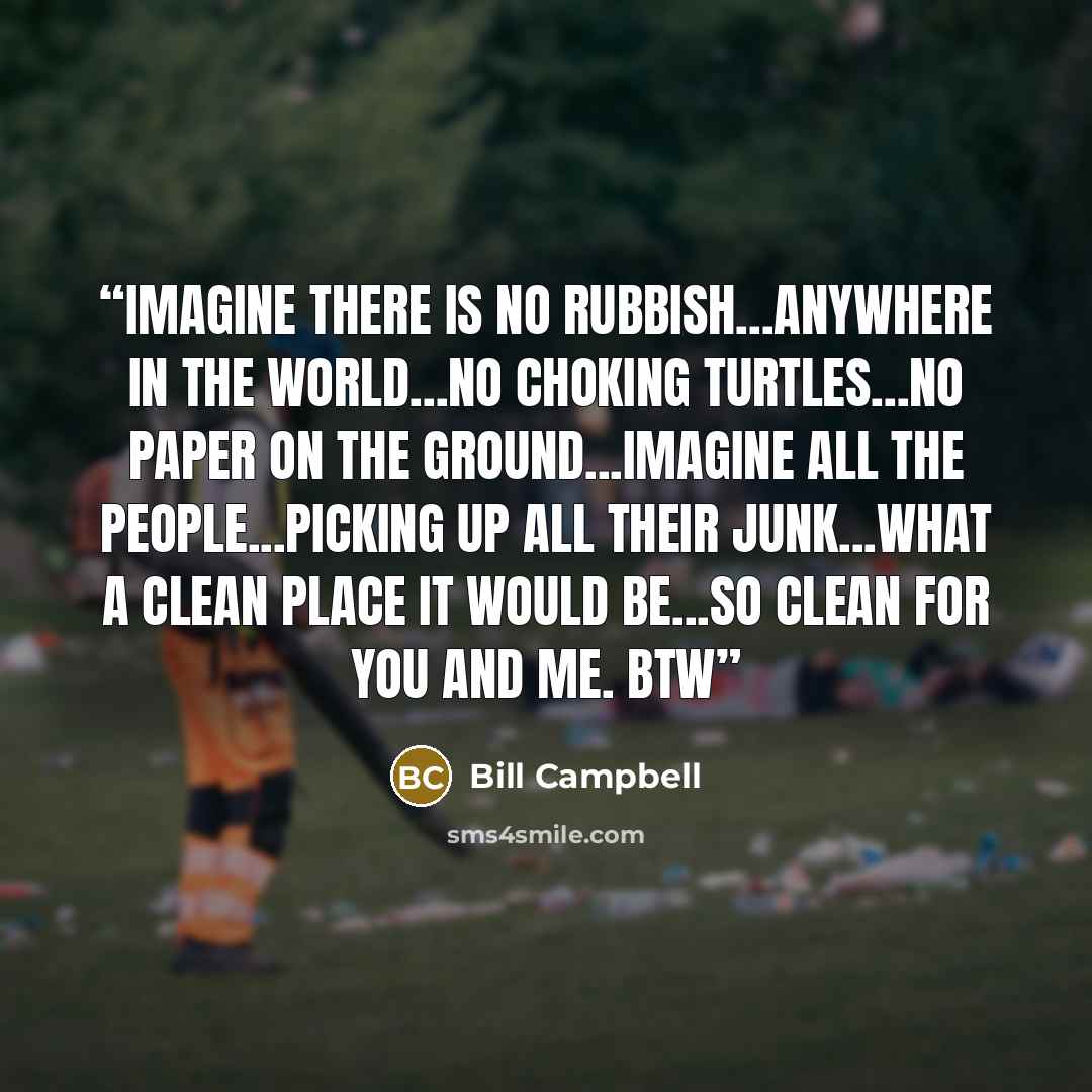 “IMAGINE THERE IS NO RUBBISH...ANYWHERE IN THE WORLD...NO CHOKING TURTLES...NO PAPER ON THE GROUND...IMAGINE ALL THE PEOPLE...PICKING UP ALL THEIR JUNK...WHAT A CLEAN PLACE IT WOULD BE...SO CLEAN FOR YOU AND ME. BTW” quote by Bill Campbell