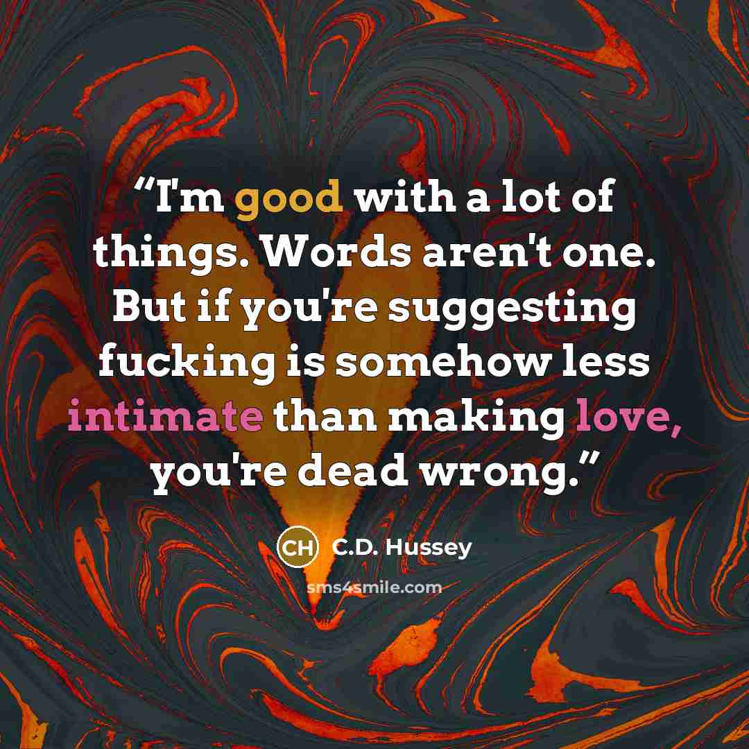 “I'm good with a lot of things. Words aren't one. But if you're suggesting fucking is somehow less intimate than making love, you're dead wrong.” quote by C.D. Hussey