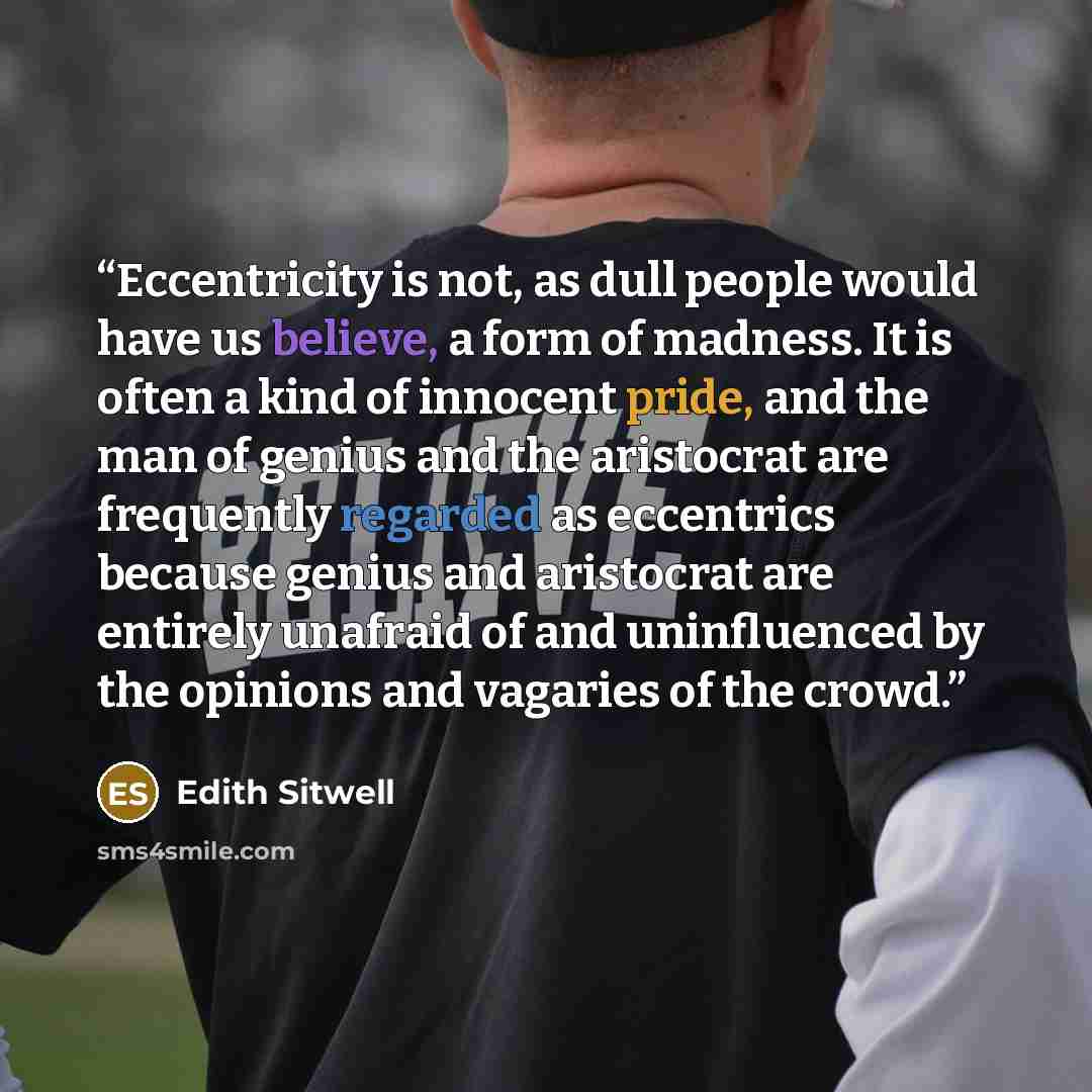 “Eccentricity is not, as dull people would have us believe, a form of madness. It is often a kind of innocent pride, and the man of genius and the aristocrat are frequently regarded as eccentrics because genius and aristocrat are entirely unafraid of and uninfluenced by the opinions and vagaries of…” quote by Edith Sitwell