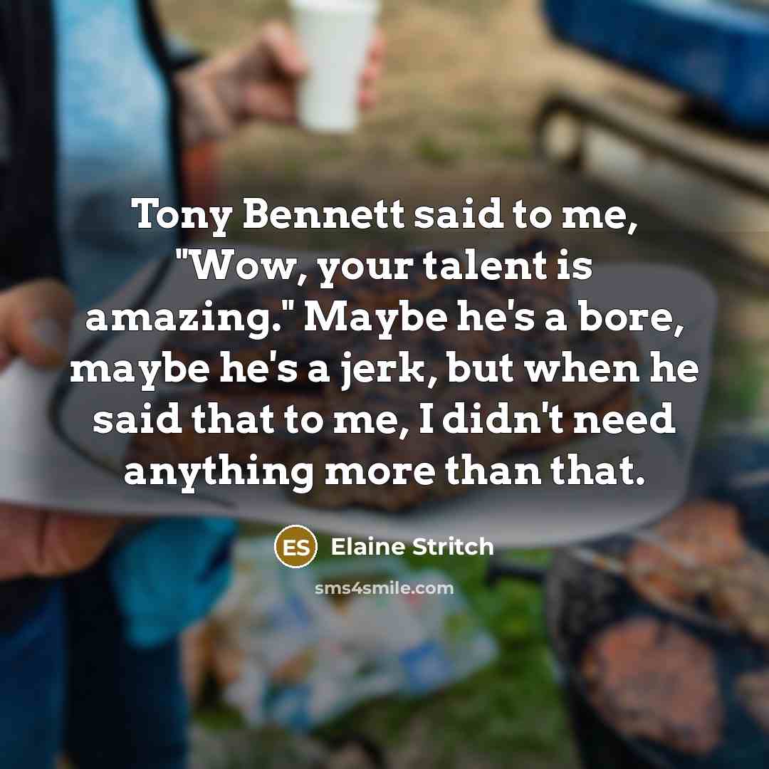 “Tony Bennett said to me, "Wow, your talent is amazing." Maybe he's a bore, maybe he's a jerk, but when he said that to me, I didn't need anything more than that.” quote by Elaine Stritch