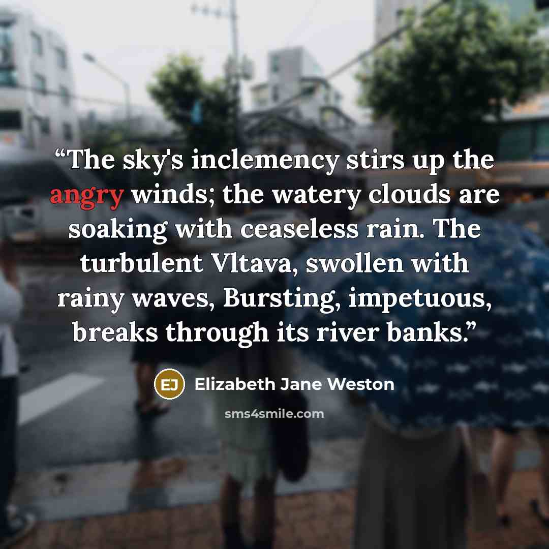 “The sky's inclemency stirs up the angry winds; the watery clouds are soaking with ceaseless rain. The turbulent Vltava, swollen with rainy waves, Bursting, impetuous, breaks through its river banks.” quote by Elizabeth Jane Weston