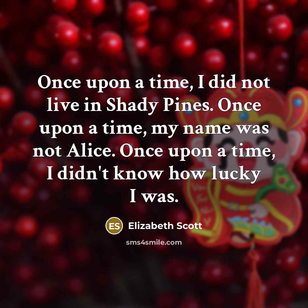 “Once upon a time, I did not live in Shady Pines. Once upon a time, my name was not Alice. Once upon a time, I didn't know how lucky I was.” quote by Elizabeth Scott