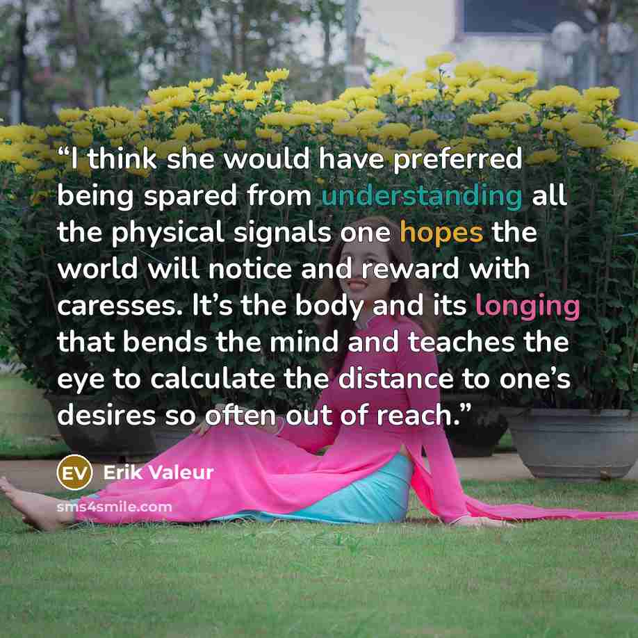 “I think she would have preferred being spared from understanding all the physical signals one hopes the world will notice and reward with caresses. It’s the body and its longing that bends the mind and teaches the eye to calculate the distance to one’s desires so often out of reach.” quote by Erik Valeur