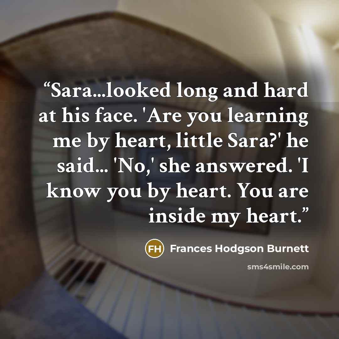 “Sara...looked long and hard at his face. 'Are you learning me by heart, little Sara?' he said... 'No,' she answered. 'I know you by heart. You are inside my heart.” quote by Frances Hodgson Burnett