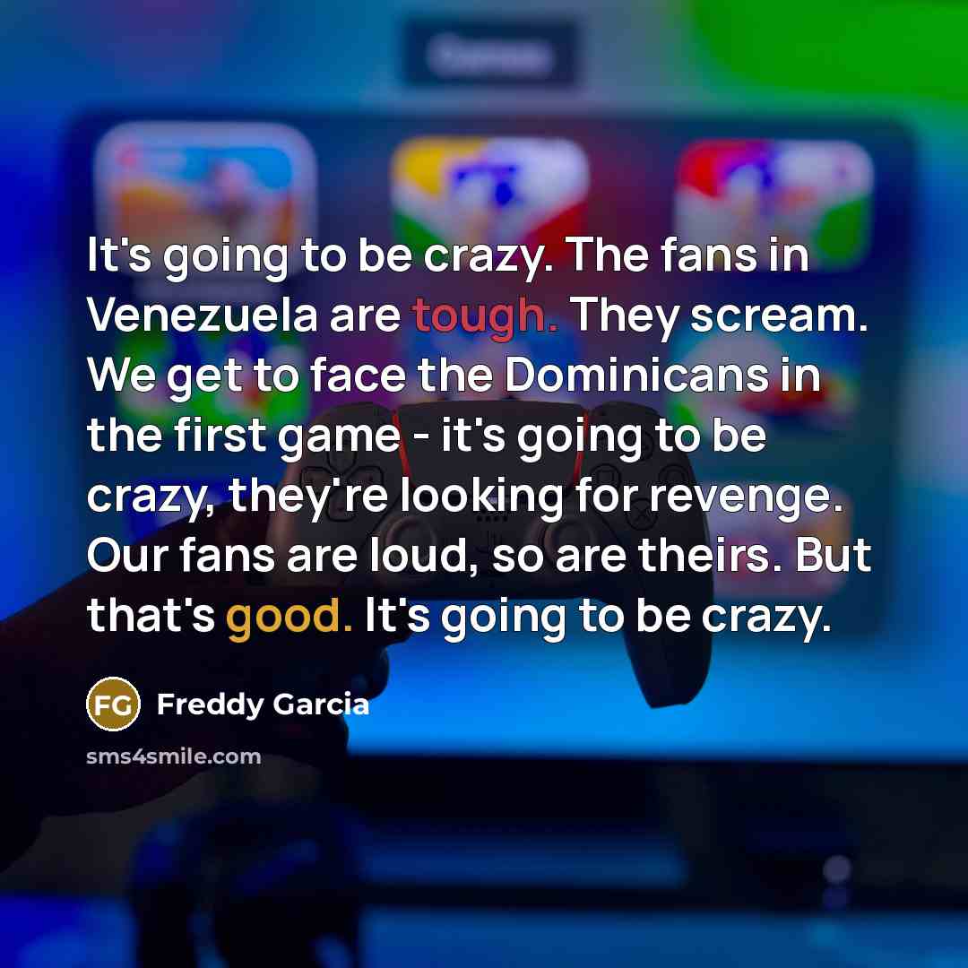“It's going to be crazy. The fans in Venezuela are tough. They scream. We get to face the Dominicans in the first game - it's going to be crazy, they're looking for revenge. Our fans are loud, so are theirs. But that's good. It's going to be crazy.” quote by Freddy Garcia