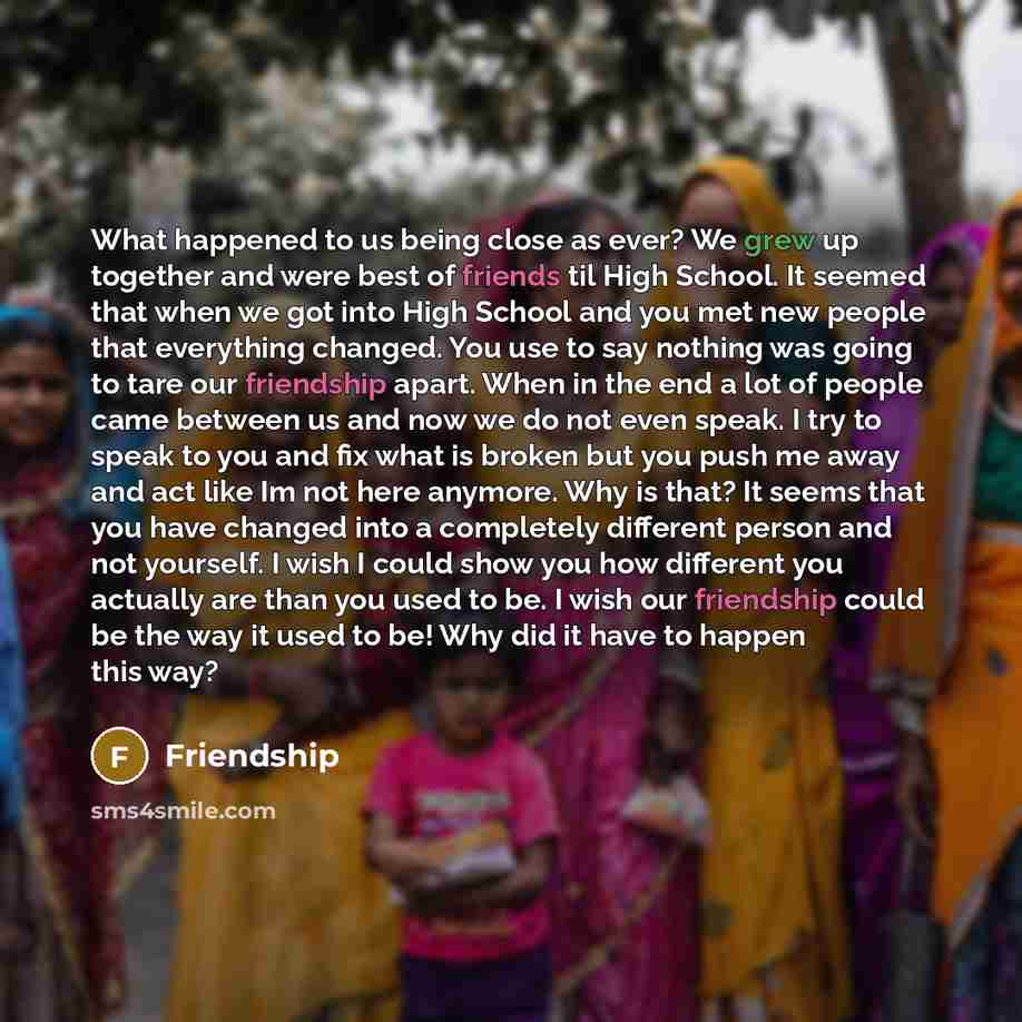 “What happened to us being close as ever? We grew up together and were best of friends til High School. It seemed that when we got into High School and you met new people that everything changed. You use to say nothing was going to tare our friendship apart. When in the end a lot of people came…” quote by Friendship