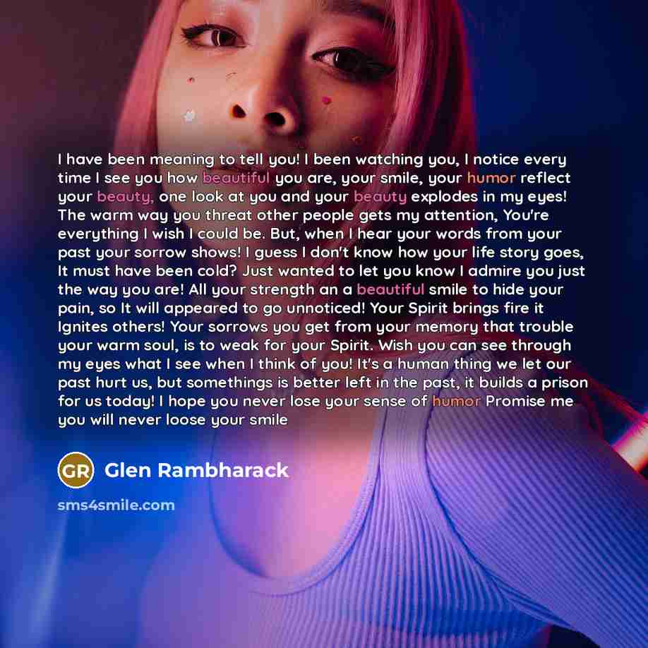 “I have been meaning to tell you! I been watching you, I notice every time I see you how beautiful you are, your smile, your humor reflect your beauty, one look at you and your beauty explodes in my eyes! The warm way you threat other people gets my attention, You're everything I wish I could be…” quote by Glen Rambharack