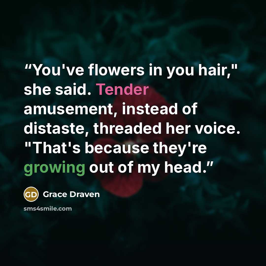 “You've flowers in you hair," she said. Tender amusement, instead of distaste, threaded her voice. "That's because they're growing out of my head.” quote by Grace Draven