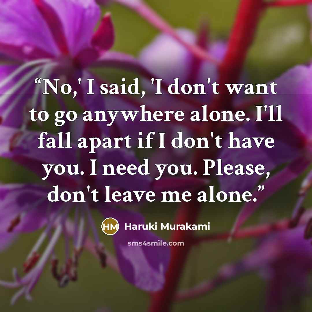 “No,' I said, 'I don't want to go anywhere alone. I'll fall apart if I don't have you. I need you. Please, don't leave me alone.” quote by Haruki Murakami