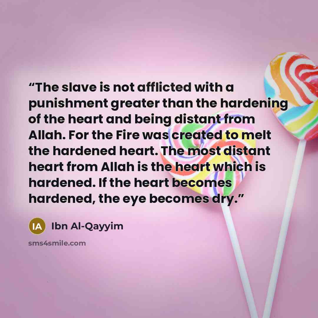“The slave is not afflicted with a punishment greater than the hardening of the heart and being distant from Allah. For the Fire was created to melt the hardened heart. The most distant heart from Allah is the heart which is hardened. If the heart becomes hardened, the eye becomes dry.” quote by Ibn Al-Qayyim